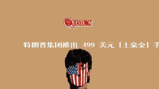 特朗普集团推出 499 美元「土豪金」手机 T1，安卓系统，号称「美国制造」，如何看待此举？