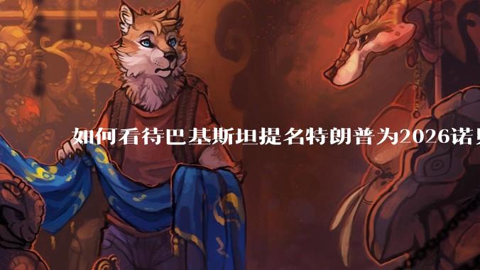 如何看待巴基斯坦提名特朗普为2026诺贝尔和平奖候选人？
